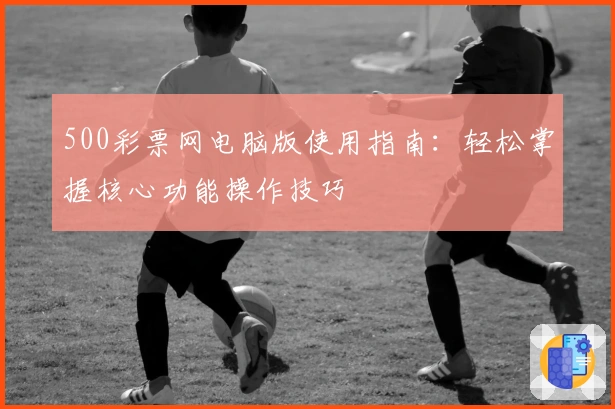 500彩票网电脑版使用指南:轻松掌握核心功能操作技巧
