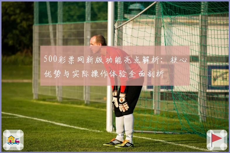 500彩票网新版功能亮点解析：核心优势与实际操作体验全面剖析
