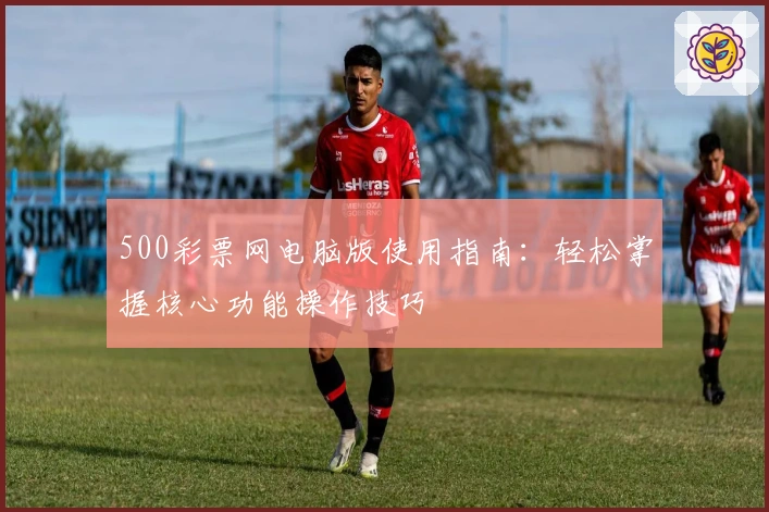 500彩票网电脑版使用指南：轻松掌握核心功能操作技巧