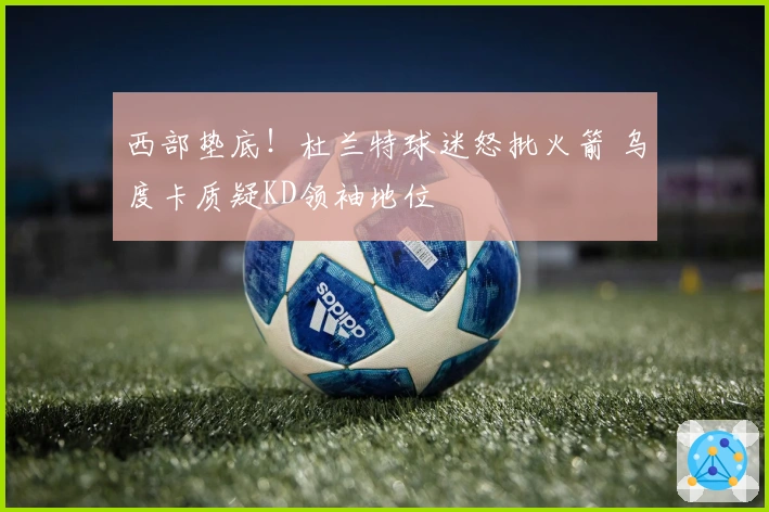 西部垫底！杜兰特球迷怒批火箭 乌度卡质疑KD领袖地位