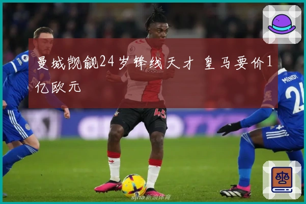 曼城觊觎24岁锋线天才 皇马要价1亿欧元