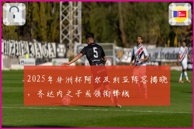 2025年非洲杯阿尔及利亚阵容揭晓，齐达内之子或领衔锋线