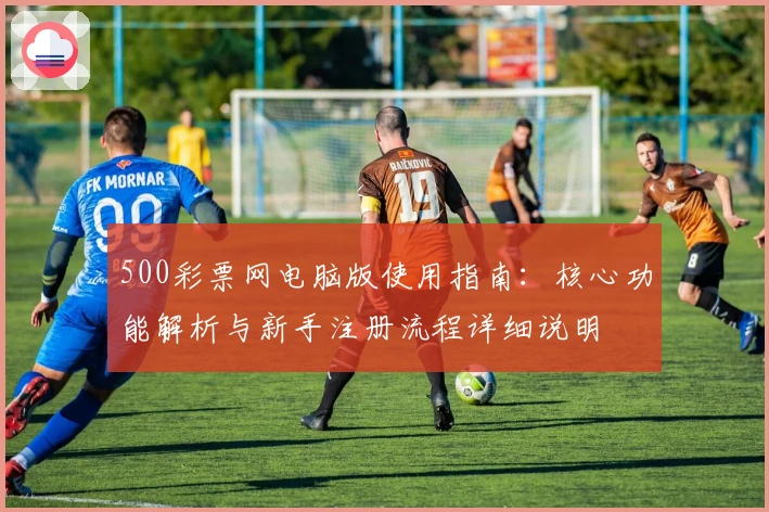 500彩票网电脑版使用指南：核心功能解析与新手注册流程详细说明
